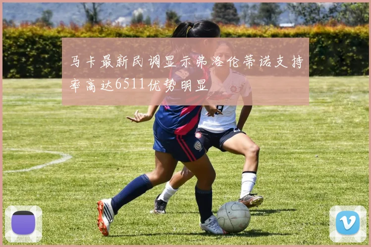 马卡最新民调显示弗洛伦蒂诺支持率高达6511优势明显