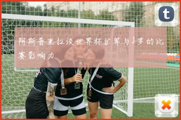 阿斯普里拉谈世界杯扩军与J罗的比赛影响力