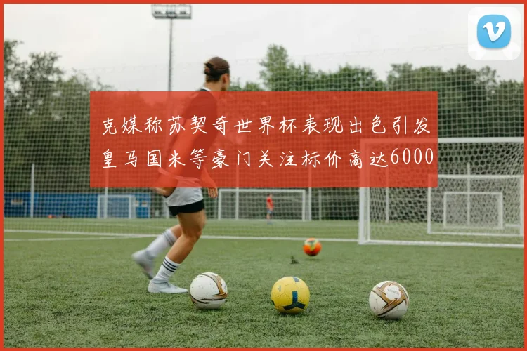 克媒称苏契奇世界杯表现出色引发皇马国米等豪门关注标价高达6000万欧