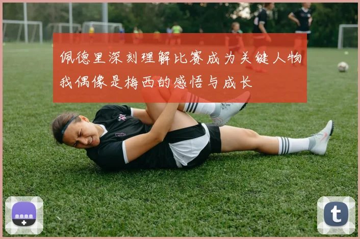 佩德里深刻理解比赛成为关键人物我偶像是梅西的感悟与成长
