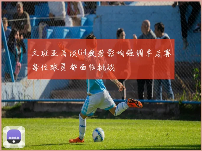 文班亚马谈G4疲劳影响强调季后赛每位球员都面临挑战