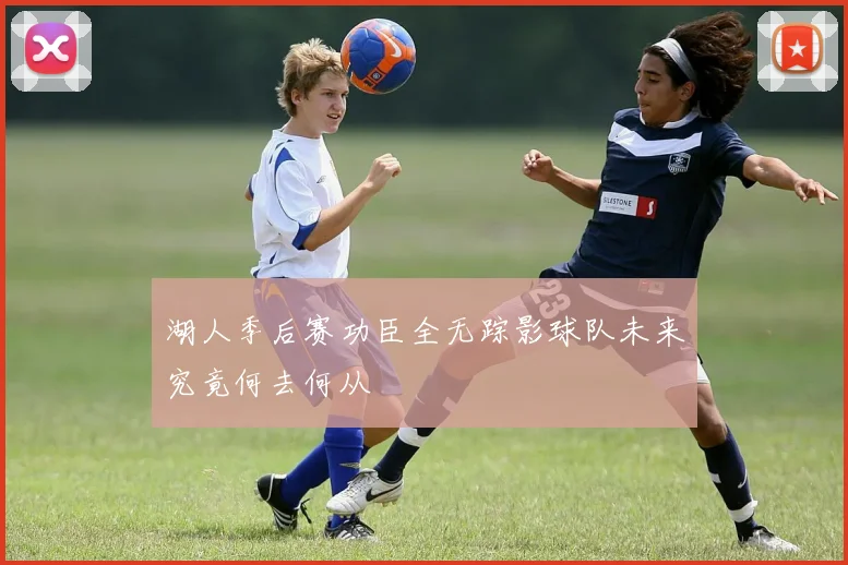湖人季后赛功臣全无踪影球队未来究竟何去何从
