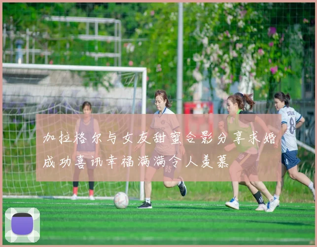加拉格尔与女友甜蜜合影分享求婚成功喜讯幸福满满令人羡慕