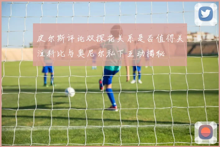 皮尔斯评论双探花关系是否值得关注科比与奥尼尔私下互动揭秘