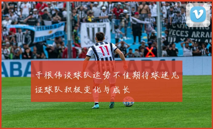 于根伟谈球队运势不佳期待球迷见证球队积极变化与成长