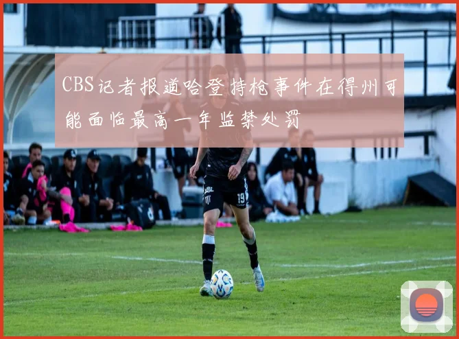 CBS记者报道哈登持枪事件在得州可能面临最高一年监禁处罚