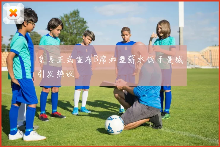 皇马正式宣布B席加盟薪水低于曼城引发热议