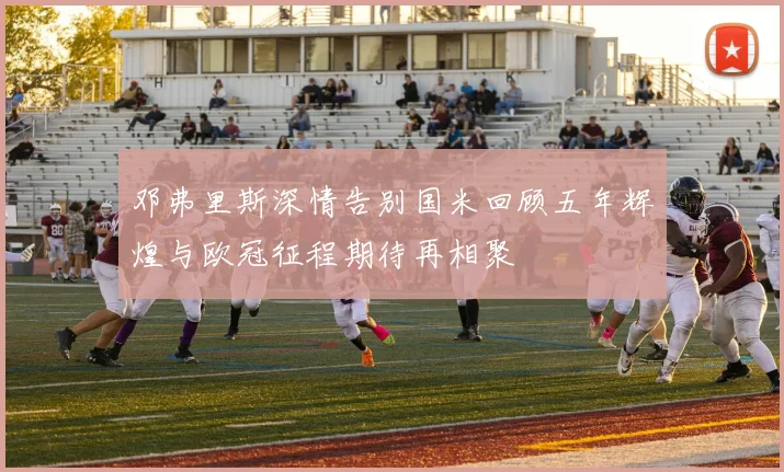 邓弗里斯深情告别国米回顾五年辉煌与欧冠征程期待再相聚