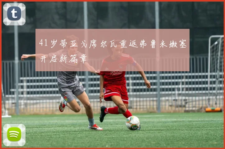 41岁蒂亚戈席尔瓦重返弗鲁米嫩塞开启新篇章