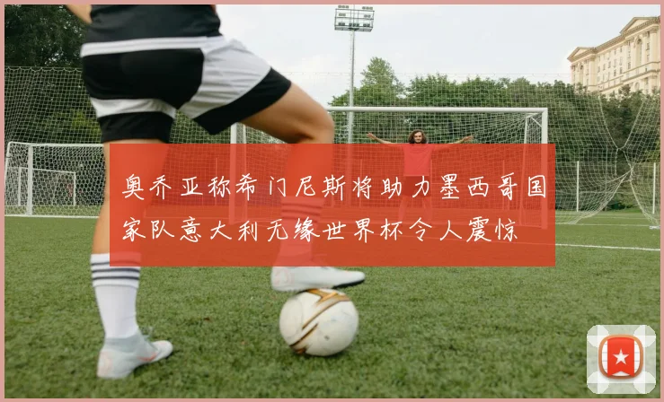 奥乔亚称希门尼斯将助力墨西哥国家队意大利无缘世界杯令人震惊