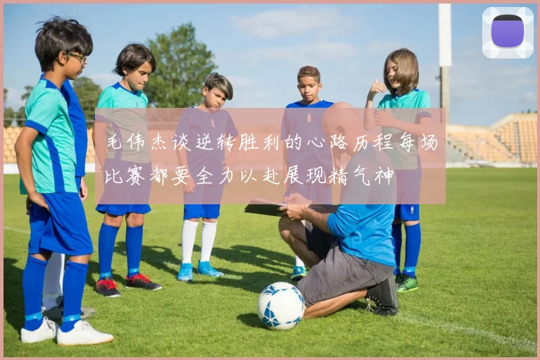 毛伟杰谈逆转胜利的心路历程每场比赛都要全力以赴展现精气神